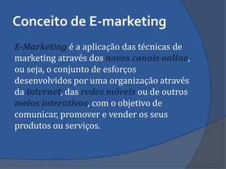 Conceito de E-marketing 
E-Marketing é a aplicação das técnicas de marketing através dos novos canais online, ou seja, o conjunto de esforços desenvolvidos por uma organização através da internet, das redes móveis ou de outros meios interativos, com o objetivo de comunicar, promover e vender os seus produtos ou serviços.  