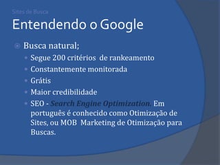 Sites de Busca Entendendo o Google 
Busca natural; 
Segue 200 critérios de rankeamento 
Constantemente monitorada 
Grátis 
Maior credibilidade 
SEO - Search Engine Optimization. Em português é conhecido como Otimização de Sites, ou MOB Marketing de Otimização para Buscas. 
 