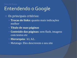 Sites de Busca Entendendo o Google 
Os principais critérios: 
Trocas de links: quanto mais indicações melhor 
Título de suas páginas 
Conteúdo das páginas: sem flash, imagens com textos etc 
Hierarquia: h1, h2.. 
Metatags: Eles descrevem o seu site 
 