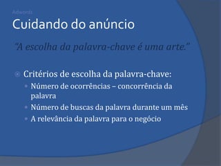 Adwords Cuidando do anúncio 
“A escolha da palavra-chave é uma arte.” 
Critérios de escolha da palavra-chave: 
Número de ocorrências – concorrência da palavra 
Número de buscas da palavra durante um mês 
A relevância da palavra para o negócio 
 