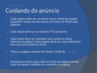 Títulos de páginas Cuidando do anúncio 
Cada página deve ter um título único. Nada de repetir somente o nome da sua marca em todos os títulos das páginas. 
Cada título deve ter no máximo 70 caracteres. 
Cada título deve ser iniciado com a palavra-chave referente à página. Cada página deve ser uma referência em uma única palavra-chave. 
Todas as páginas devem ter títulos. Nada de "untitled page". 
As palavras-chave que estão no título da página devem estar presentes também no conteúdo da página.  