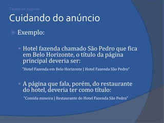 Títulos de páginas Cuidando do anúncio 
Exemplo: 
Hotel fazenda chamado São Pedro que fica em Belo Horizonte, o título da página principal deveria ser: 
"Hotel Fazenda em Belo Horizonte | Hotel Fazenda São Pedro“ 
A página que fala, porém, do restaurante do hotel, deveria ter como título: 
"Comida mineira | Restaurante do Hotel Fazenda São Pedro" 
 