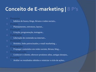 Conceito de E-marketing | 8 P’s 
Pesquisa 
hábitos de busca, blogs, fóruns e redes sociais... 
Projeto 
Planejamento, estrutura, layout... 
Produção 
Criação, programação, testagem... 
Publicação 
Liberação de conteúdo na internet... 
Promoção 
Hotsites, links patrocinados, e-mail marketing ... 
Propagação 
Propagar conteúdos em redes sociais, fóruns, blog ... 
Personalização 
Conhecer o cliente, oferecer produtos afins, antigas desejos... 
Precisão 
Avaliar os resultados obtidos e reiniciar o ciclo de ações...  