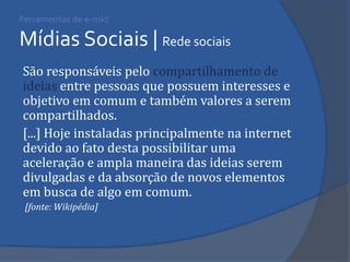 Ferramentas de e-mkt Mídias Sociais | Rede sociais 
São responsáveis pelo compartilhamento de ideias entre pessoas que possuem interesses e objetivo em comum e também valores a serem compartilhados. 
[...] Hoje instaladas principalmente na internet devido ao fato desta possibilitar uma aceleração e ampla maneira das ideias serem divulgadas e da absorção de novos elementos em busca de algo em comum. 
[fonte: Wikipédia]  