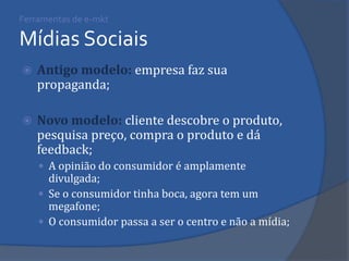 Ferramentas de e-mkt Mídias Sociais 
Antigo modelo: empresa faz sua propaganda; 
Novo modelo: cliente descobre o produto, pesquisa preço, compra o produto e dá feedback; 
A opinião do consumidor é amplamente divulgada; 
Se o consumidor tinha boca, agora tem um megafone; 
O consumidor passa a ser o centro e não a mídia;  