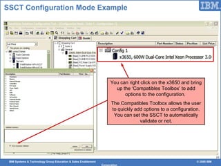 IBM Systems & Technology Group Education & Sales Enablement © 2009 IBM
Corporation
10
SSCT Configuration Mode Example
You can right click on the x3650 and bring
up the ‘Compatibles Toolbox’ to add
options to the configuration.
The Compatibles Toolbox allows the user
to quickly add options to a configuration.
You can set the SSCT to automatically
validate or not.
 
