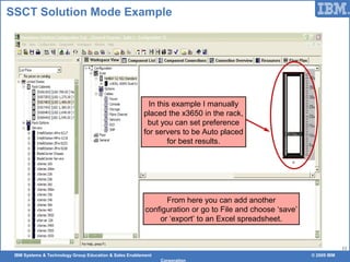IBM Systems & Technology Group Education & Sales Enablement © 2009 IBM
Corporation
11
SSCT Solution Mode Example
In this example I manually
placed the x3650 in the rack,
but you can set preference
for servers to be Auto placed
for best results.
From here you can add another
configuration or go to File and choose ‘save’
or ‘export’ to an Excel spreadsheet.
 