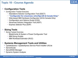 IBM Systems & Technology Group Education & Sales Enablement © 2009 IBM
Corporation
13
Topic 10 - Course Agenda
> Configuration Tools
 Configuration Toolset Overview
− Standalone Solution Configuration Tool (SSCT)
− * Configurator for e-business (eConfig) (US & Canada Only) *
− Web-based IBM Hardware Configurator (US & Canada Only)
− Configuration and Options Guide (COG)
− Advanced Solution Integration Tool (ASIT)
− Express Selector Plus (ESP)
> Sizing Tools
 Sizing Toolset Overview
− BladeCenter & System x Power Configurator Tool
− IBM Sizing Guides
− IBM Workload Estimator (WLE)
> Systems Management Tools and Utilities
 UpdateXpress / UpdateXpress Service Pack Installer UXLite
 ServerGuide
 ServeRAID Manager
 Dynamic System Analysis
 