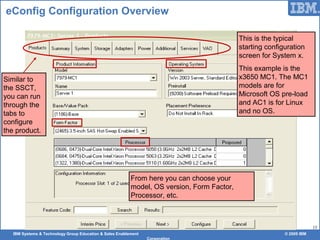 IBM Systems & Technology Group Education & Sales Enablement © 2009 IBM
Corporation
15
eConfig Configuration Overview
This is the typical
starting configuration
screen for System x.
This example is the
x3650 MC1. The MC1
models are for
Microsoft OS pre-load
and AC1 is for Linux
and no OS.
Similar to
the SSCT,
you can run
through the
tabs to
configure
the product.
From here you can choose your
model, OS version, Form Factor,
Processor, etc.
 