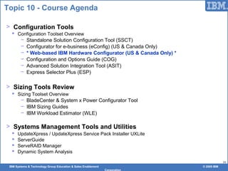 IBM Systems & Technology Group Education & Sales Enablement © 2009 IBM
Corporation
16
Topic 10 - Course Agenda
> Configuration Tools
 Configuration Toolset Overview
− Standalone Solution Configuration Tool (SSCT)
− Configurator for e-business (eConfig) (US & Canada Only)
− * Web-based IBM Hardware Configurator (US & Canada Only) *
− Configuration and Options Guide (COG)
− Advanced Solution Integration Tool (ASIT)
− Express Selector Plus (ESP)
> Sizing Tools Review
 Sizing Toolset Overview
− BladeCenter & System x Power Configurator Tool
− IBM Sizing Guides
− IBM Workload Estimator (WLE)
> Systems Management Tools and Utilities
 UpdateXpress / UpdateXpress Service Pack Installer UXLite
 ServerGuide
 ServeRAID Manager
 Dynamic System Analysis
 