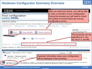 IBM Systems & Technology Group Education & Sales Enablement © 2009 IBM
Corporation
18
Hardware Configurator Summary Overview
After you build your server, you will be able
to view a summary of your configuration.
During the process you will need to check
the system to ensure there are not any
configuration errors.
The summary can be
exported as a .csv,
txt, xls or a .xml file.
Important information about your configuration
will be displayed in the summary
 