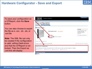 IBM Systems & Technology Group Education & Sales Enablement © 2009 IBM
Corporation
19
Hardware Configurator - Save and Export
To save your configuration as
a CFReport, click the Save
button.
You can also choose to export
the file as a .csv, .txt, .xls, or
.xml file
Note: The XML file can only
be created if the configuration
is valid, without fatal errors
and that the CFReport is not
locked. Then the Export as
.xml link will display
 