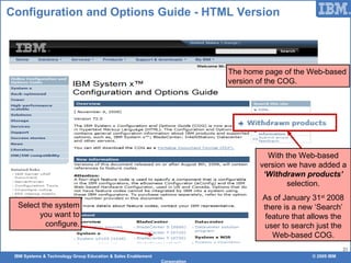 IBM Systems & Technology Group Education & Sales Enablement © 2009 IBM
Corporation
21
Configuration and Options Guide - HTML Version
The home page of the Web-based
version of the COG.
With the Web-based
version we have added a
‘Withdrawn products’
selection.
As of January 31st
2008
there is a new ‘Search’
feature that allows the
user to search just the
Web-based COG.
Select the system
you want to
configure.
 