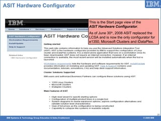 IBM Systems & Technology Group Education & Sales Enablement © 2009 IBM
Corporation
25
ASIT Hardware Configurator
This is the Start page view of the
ASIT Hardware Configurator.
As of June 30th
, 2008 ASIT replaced the
LCSA and is now the only configurator for
e1350, Microsoft Clusters and iDataPlex.
 