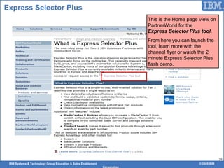 IBM Systems & Technology Group Education & Sales Enablement © 2009 IBM
Corporation
29
Express Selector Plus
This is the Home page view on
PartnerWorld for the
Express Selector Plus tool.
From here you can launch the
tool, learn more with the
channel flyer or watch the 2
minute Express Selector Plus
flash demo.
 