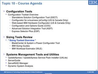 IBM Systems & Technology Group Education & Sales Enablement © 2009 IBM
Corporation
32
Topic 10 - Course Agenda
> Configuration Tools
 Configuration Toolset Overview
− Standalone Solution Configuration Tool (SSCT)
− Configurator for e-business (eConfig) (US & Canada Only)
− Web-based IBM Hardware Configurator (US & Canada Only)
− Configuration and Options Guide (COG)
− Advanced Solution Integration Tool (ASIT)
− Express Selector Plus (ESP)
> Sizing Tools Review
 * Sizing Toolset Overview *
− BladeCenter & System x Power Configurator Tool
− IBM Sizing Guides
− IBM Workload Estimator (WLE)
> Systems Management Tools and Utilities
 UpdateXpress / UpdateXpress Service Pack Installer (UXLite)
 ServerGuide
 ServeRAID Manager
 Dynamic System Analysis
 