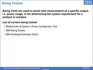 IBM Systems & Technology Group Education & Sales Enablement © 2009 IBM
Corporation
33
Sizing Toolset
Sizing Tools are used to assist with measurement of a specific output,
i.e. power usage, or for determining the system requirement for a
product or solution.
List of current sizing toolset
> BladeCenter & System x Power Configurator Tool
> IBM Sizing Guides
> IBM Workload Estimator (WLE)
 