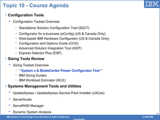 IBM Systems & Technology Group Education & Sales Enablement © 2009 IBM
Corporation
35
> Configuration Tools
 Configuration Toolset Overview
− Standalone Solution Configuration Tool (SSCT)
− Configurator for e-business (eConfig) (US & Canada Only)
− Web-based IBM Hardware Configurator (US & Canada Only)
− Configuration and Options Guide (COG)
− Advanced Solution Integration Tool (ASIT)
− Express Selector Plus (ESP)
> Sizing Tools Review
 Sizing Toolset Overview
− * System x & BladeCenter Power Configurator Tool *
− IBM Sizing Guides
− IBM Workload Estimator (WLE)
> Systems Management Tools and Utilities
 UpdateXpress / UpdateXpress Service Pack Installer (UXLite)
 ServerGuide
 ServeRAID Manager
 Dynamic System Analysis
Topic 10 - Course Agenda
 