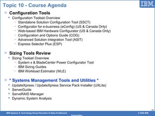 IBM Systems & Technology Group Education & Sales Enablement © 2009 IBM
Corporation
44
Topic 10 - Course Agenda
> Configuration Tools
 Configuration Toolset Overview
− Standalone Solution Configuration Tool (SSCT)
− Configurator for e-business (eConfig) (US & Canada Only)
− Web-based IBM Hardware Configurator (US & Canada Only)
− Configuration and Options Guide (COG)
− Advanced Solution Integration Tool (ASIT)
− Express Selector Plus (ESP)
> Sizing Tools Review
 Sizing Toolset Overview
− System x & BladeCenter Power Configurator Tool
− IBM Sizing Guides
− IBM Workload Estimator (WLE)
> * Systems Management Tools and Utilities *
 UpdateXpress / UpdateXpress Service Pack Installer (UXLite)
 ServerGuide
 ServeRAID Manager
 Dynamic System Analysis
 