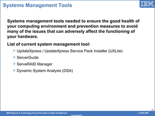 IBM Systems & Technology Group Education & Sales Enablement © 2009 IBM
Corporation
45
Systems Management Tools
Systems management tools needed to ensure the good health of
your computing environment and prevention measures to avoid
many of the issues that can adversely affect the functioning of
your hardware.
List of current system management tool:
> UpdateXpress / UpdateXpress Service Pack Installer (UXLite)
> ServerGuide
> ServeRAID Manager
> Dynamic System Analysis (DSA)
 