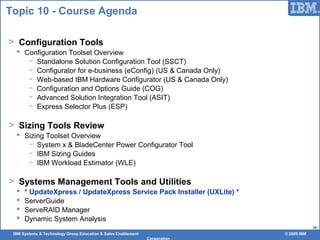 IBM Systems & Technology Group Education & Sales Enablement © 2009 IBM
Corporation
46
Topic 10 - Course Agenda
> Configuration Tools
 Configuration Toolset Overview
− Standalone Solution Configuration Tool (SSCT)
− Configurator for e-business (eConfig) (US & Canada Only)
− Web-based IBM Hardware Configurator (US & Canada Only)
− Configuration and Options Guide (COG)
− Advanced Solution Integration Tool (ASIT)
− Express Selector Plus (ESP)
> Sizing Tools Review
 Sizing Toolset Overview
− System x & BladeCenter Power Configurator Tool
− IBM Sizing Guides
− IBM Workload Estimator (WLE)
> Systems Management Tools and Utilities
 * UpdateXpress / UpdateXpress Service Pack Installer (UXLite) *
 ServerGuide
 ServeRAID Manager
 Dynamic System Analysis
 