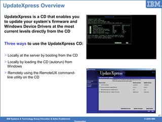 IBM Systems & Technology Group Education & Sales Enablement © 2009 IBM
Corporation
47
UpdateXpress Overview
UpdateXpress is a CD that enables you
to update your system’s firmware and
Windows Device Drivers at the most
current levels directly from the CD
Three ways to use the UpdateXpress CD:
> Locally at the server by booting from the CD
> Locally by loading the CD (autorun) from
Windows
> Remotely using the RemoteUX command-
line utility on the CD
 