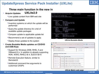 IBM Systems & Technology Group Education & Sales Enablement © 2009 IBM
Corporation
48
UpdateXpress Service Pack Installer (UXLite)
> Acquire Updates
Live update content from IBM web site
> Compare and Update
Inventory systems on which the update will be
performed
Query the update directory for a list of
available update packages
Compare update to applicable update list
Recommend a set of updates to apply
Deploy those updates to the system
> Create Bootable Media updates on CD/DVD
and USB-Keys
Support for Windows 2008, RHEL 5 and
VMware3.0.x. In addition to already supporting
W2K, W2K3, RHEL3 & 4, SLES 9 &10.
Remote Execution feature, similar to
RemoteUX
Additional command line arguments to
customize UXSPs
UXLite Matrix web page
Three main function in the new in
UXLite2.0
UXLite Bootable Media
 