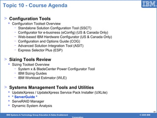 IBM Systems & Technology Group Education & Sales Enablement © 2009 IBM
Corporation
49
Topic 10 - Course Agenda
> Configuration Tools
 Configuration Toolset Overview
− Standalone Solution Configuration Tool (SSCT)
− Configurator for e-business (eConfig) (US & Canada Only)
− Web-based IBM Hardware Configurator (US & Canada Only)
− Configuration and Options Guide (COG)
− Advanced Solution Integration Tool (ASIT)
− Express Selector Plus (ESP)
> Sizing Tools Review
 Sizing Toolset Overview
− System x & BladeCenter Power Configurator Tool
− IBM Sizing Guides
− IBM Workload Estimator (WLE)
> Systems Management Tools and Utilities
 UpdateXpress / UpdateXpress Service Pack Installer (UXLite)
 * ServerGuide *
 ServeRAID Manager
 Dynamic System Analysis
 