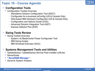 IBM Systems & Technology Group Education & Sales Enablement © 2009 IBM
Corporation
51
Topic 10 - Course Agenda
> Configuration Tools
 Configuration Toolset Overview
− Standalone Solution Configuration Tool (SSCT)
− Configurator for e-business (eConfig) (US & Canada Only)
− Web-based IBM Hardware Configurator (US & Canada Only)
− Configuration and Options Guide (COG)
− Advanced Solution Integration Tool (ASIT)
− Express Selector Plus (ESP)
> Sizing Tools Review
 Sizing Toolset Overview
− System x & BladeCenter Power Configurator Tool
− IBM Sizing Guides
− IBM Workload Estimator (WLE)
> Systems Management Tools and Utilities
 UpdateXpress / UpdateXpress Service Pack Installer (UXLite)
 ServerGuide
 * ServeRAID Manager *
 Dynamic System Analysis
 
