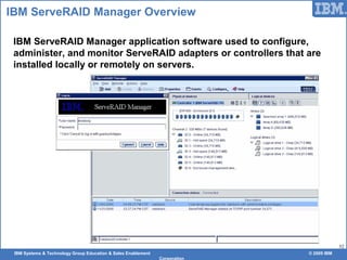 IBM Systems & Technology Group Education & Sales Enablement © 2009 IBM
Corporation
52
IBM ServeRAID Manager Overview
IBM ServeRAID Manager application software used to configure,
administer, and monitor ServeRAID adapters or controllers that are
installed locally or remotely on servers.
 