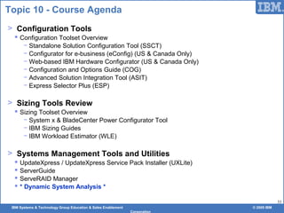 IBM Systems & Technology Group Education & Sales Enablement © 2009 IBM
Corporation
53
Topic 10 - Course Agenda
> Configuration Tools
 Configuration Toolset Overview
− Standalone Solution Configuration Tool (SSCT)
− Configurator for e-business (eConfig) (US & Canada Only)
− Web-based IBM Hardware Configurator (US & Canada Only)
− Configuration and Options Guide (COG)
− Advanced Solution Integration Tool (ASIT)
− Express Selector Plus (ESP)
> Sizing Tools Review
 Sizing Toolset Overview
− System x & BladeCenter Power Configurator Tool
− IBM Sizing Guides
− IBM Workload Estimator (WLE)
> Systems Management Tools and Utilities
 UpdateXpress / UpdateXpress Service Pack Installer (UXLite)
 ServerGuide
 ServeRAID Manager
 * Dynamic System Analysis *
 