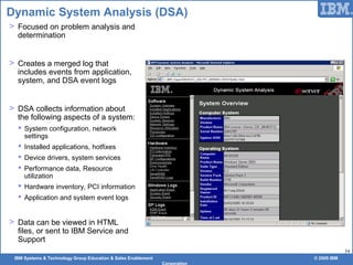 IBM Systems & Technology Group Education & Sales Enablement © 2009 IBM
Corporation
54
Dynamic System Analysis (DSA)
> Focused on problem analysis and
determination
> Creates a merged log that
includes events from application,
system, and DSA event logs
> DSA collects information about
the following aspects of a system:
 System configuration, network
settings
 Installed applications, hotfixes
 Device drivers, system services
 Performance data, Resource
utilization
 Hardware inventory, PCI information
 Application and system event logs
> Data can be viewed in HTML
files, or sent to IBM Service and
Support
 