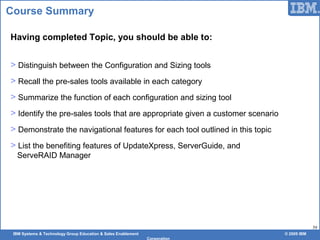 IBM Systems & Technology Group Education & Sales Enablement © 2009 IBM
Corporation
59
Course Summary
Having completed Topic, you should be able to:
> Distinguish between the Configuration and Sizing tools
> Recall the pre-sales tools available in each category
> Summarize the function of each configuration and sizing tool
> Identify the pre-sales tools that are appropriate given a customer scenario
> Demonstrate the navigational features for each tool outlined in this topic
> List the benefiting features of UpdateXpress, ServerGuide, and
ServeRAID Manager
 