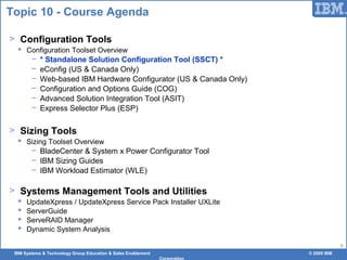 IBM Systems & Technology Group Education & Sales Enablement © 2009 IBM
Corporation
7
Topic 10 - Course Agenda
> Configuration Tools
 Configuration Toolset Overview
− * Standalone Solution Configuration Tool (SSCT) *
− eConfig (US & Canada Only)
− Web-based IBM Hardware Configurator (US & Canada Only)
− Configuration and Options Guide (COG)
− Advanced Solution Integration Tool (ASIT)
− Express Selector Plus (ESP)
> Sizing Tools
 Sizing Toolset Overview
− BladeCenter & System x Power Configurator Tool
− IBM Sizing Guides
− IBM Workload Estimator (WLE)
> Systems Management Tools and Utilities
 UpdateXpress / UpdateXpress Service Pack Installer UXLite
 ServerGuide
 ServeRAID Manager
 Dynamic System Analysis
 