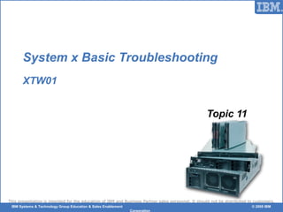 © 2006 IBM Corporation
This presentation is intended for the education of IBM and Business Partner sales personnel. It should not be distributed to customers.
IBM Systems & Technology Group Education & Sales Enablement © 2008 IBM
Corporation
System x Basic Troubleshooting
XTW01
Topic 11
 