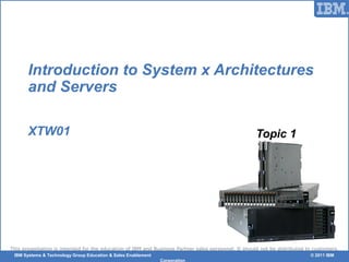 © 2006 IBM CorporationIBM Systems & Technology Group Education & Sales Enablement © 2011 IBM
Corporation
This presentation is intended for the education of IBM and Business Partner sales personnel. It should not be distributed to customers.
Introduction to System x Architectures
and Servers
XTW01 Topic 1
 