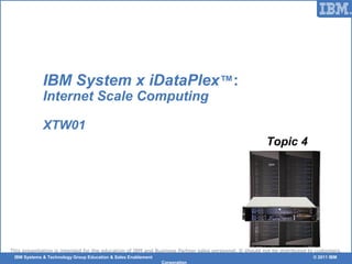 © 2006 IBM Corporation
This presentation is intended for the education of IBM and Business Partner sales personnel. It should not be distributed to customers.
IBM Systems & Technology Group Education & Sales Enablement © 2011 IBM
Corporation
IBM System x iDataPlex™:
Internet Scale Computing
XTW01
Topic 4
 