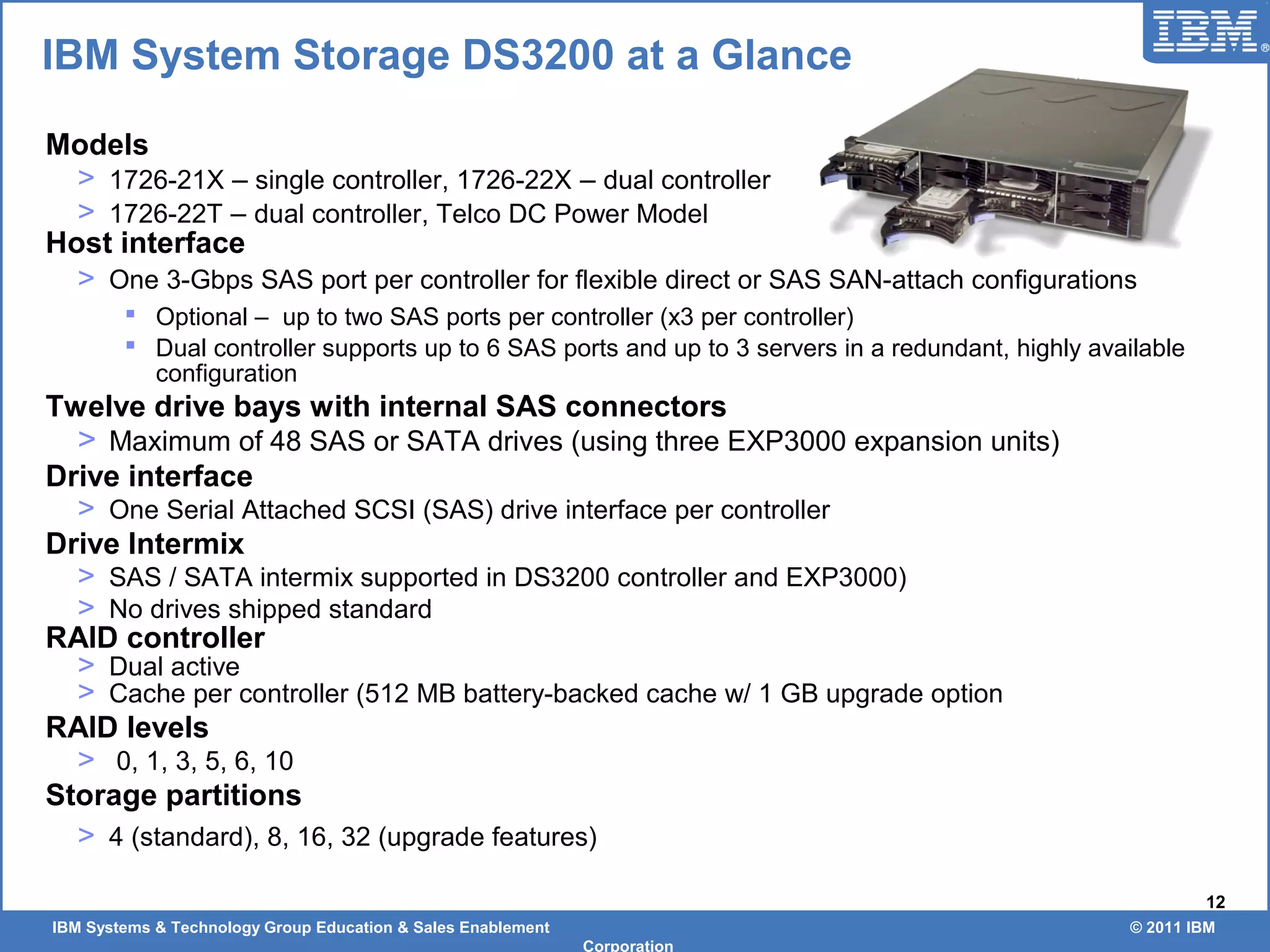 IBM Systems & Technology Group Education & Sales Enablement © 2011 IBM
Corporation
12
Models
> 1726-21X – single controller, 1726-22X – dual controller
> 1726-22T – dual controller, Telco DC Power Model
Host interface
> One 3-Gbps SAS port per controller for flexible direct or SAS SAN-attach configurations
 Optional – up to two SAS ports per controller (x3 per controller)
 Dual controller supports up to 6 SAS ports and up to 3 servers in a redundant, highly available
configuration
Twelve drive bays with internal SAS connectors
> Maximum of 48 SAS or SATA drives (using three EXP3000 expansion units)
Drive interface
> One Serial Attached SCSI (SAS) drive interface per controller
Drive Intermix
> SAS / SATA intermix supported in DS3200 controller and EXP3000)
> No drives shipped standard
RAID controller
> Dual active
> Cache per controller (512 MB battery-backed cache w/ 1 GB upgrade option
RAID levels
> 0, 1, 3, 5, 6, 10
Storage partitions
> 4 (standard), 8, 16, 32 (upgrade features)
IBM System Storage DS3200 at a Glance
 