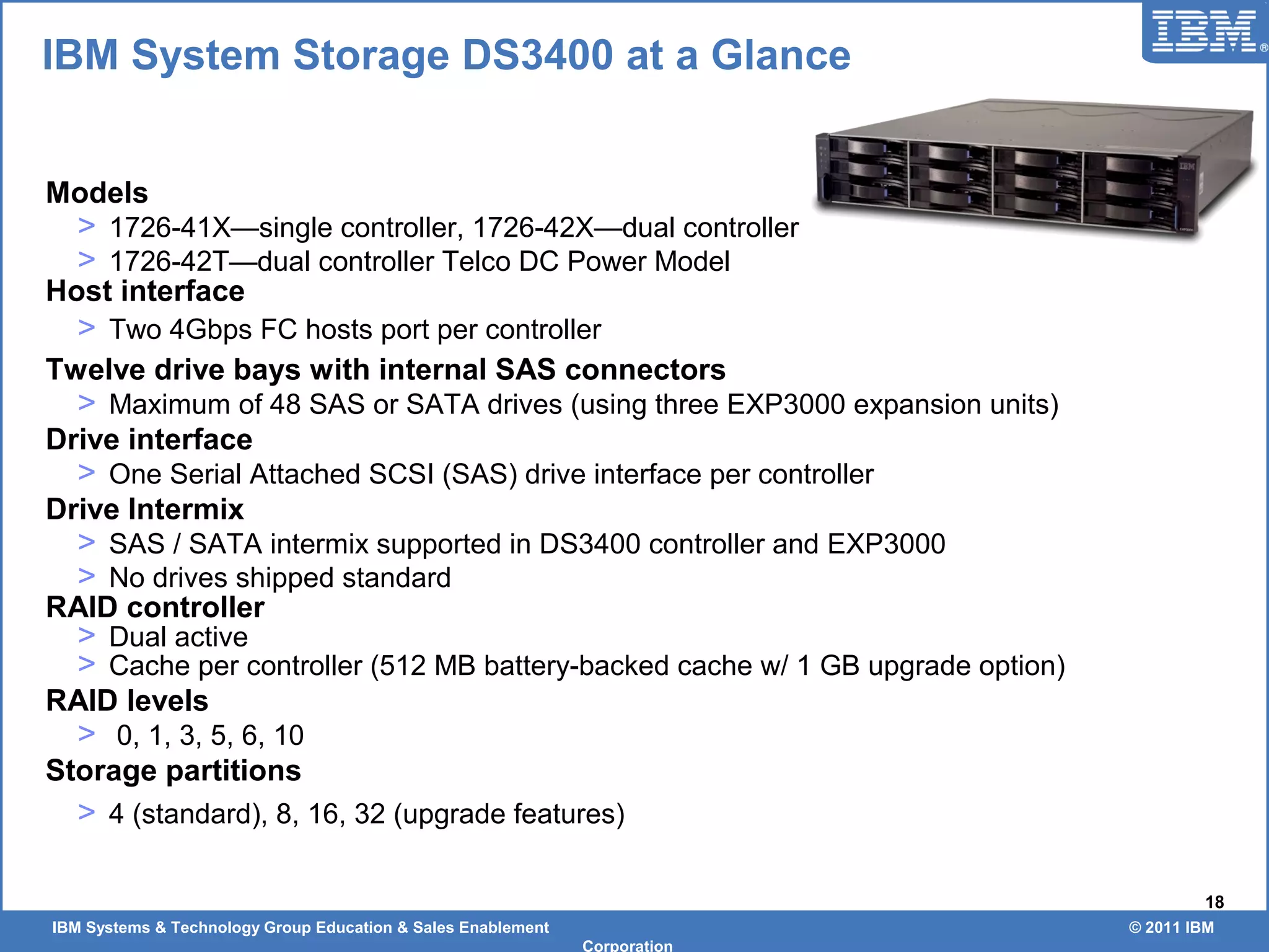 IBM Systems & Technology Group Education & Sales Enablement © 2011 IBM
Corporation
18
Models
> 1726-41X—single controller, 1726-42X—dual controller
> 1726-42T—dual controller Telco DC Power Model
Host interface
> Two 4Gbps FC hosts port per controller
Twelve drive bays with internal SAS connectors
> Maximum of 48 SAS or SATA drives (using three EXP3000 expansion units)
Drive interface
> One Serial Attached SCSI (SAS) drive interface per controller
Drive Intermix
> SAS / SATA intermix supported in DS3400 controller and EXP3000
> No drives shipped standard
RAID controller
> Dual active
> Cache per controller (512 MB battery-backed cache w/ 1 GB upgrade option)
RAID levels
> 0, 1, 3, 5, 6, 10
Storage partitions
> 4 (standard), 8, 16, 32 (upgrade features)
IBM System Storage DS3400 at a Glance
 
