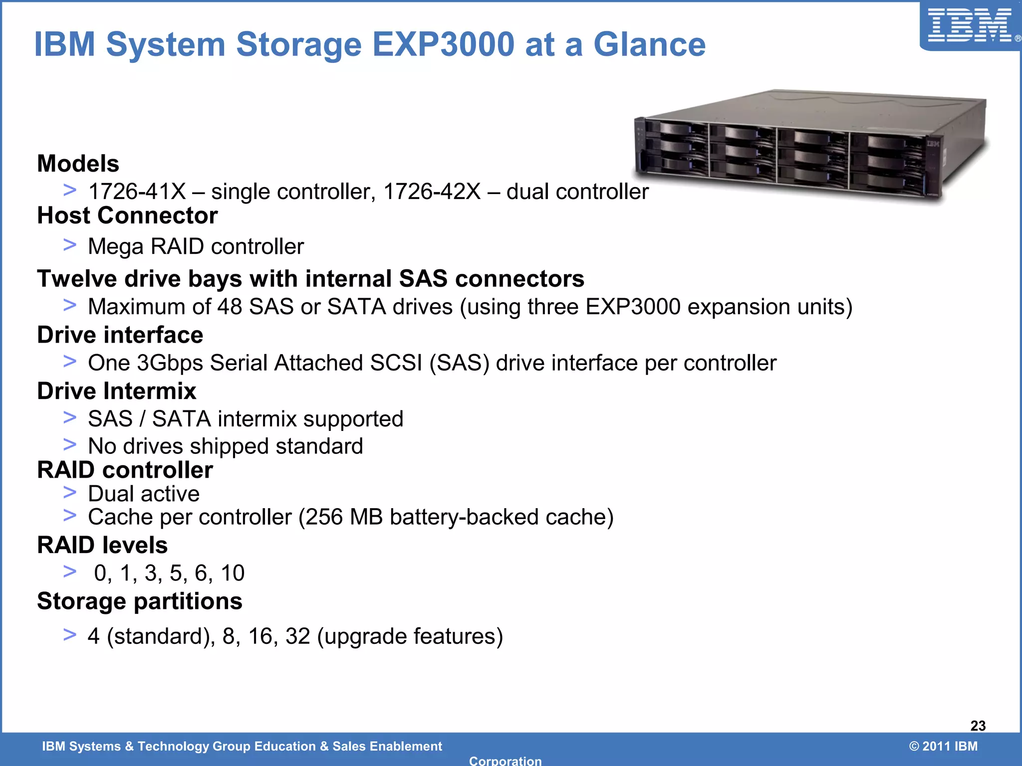 IBM Systems & Technology Group Education & Sales Enablement © 2011 IBM
Corporation
23
Models
> 1726-41X – single controller, 1726-42X – dual controller
Host Connector
> Mega RAID controller
Twelve drive bays with internal SAS connectors
> Maximum of 48 SAS or SATA drives (using three EXP3000 expansion units)
Drive interface
> One 3Gbps Serial Attached SCSI (SAS) drive interface per controller
Drive Intermix
> SAS / SATA intermix supported
> No drives shipped standard
RAID controller
> Dual active
> Cache per controller (256 MB battery-backed cache)
RAID levels
> 0, 1, 3, 5, 6, 10
Storage partitions
> 4 (standard), 8, 16, 32 (upgrade features)
IBM System Storage EXP3000 at a Glance
 