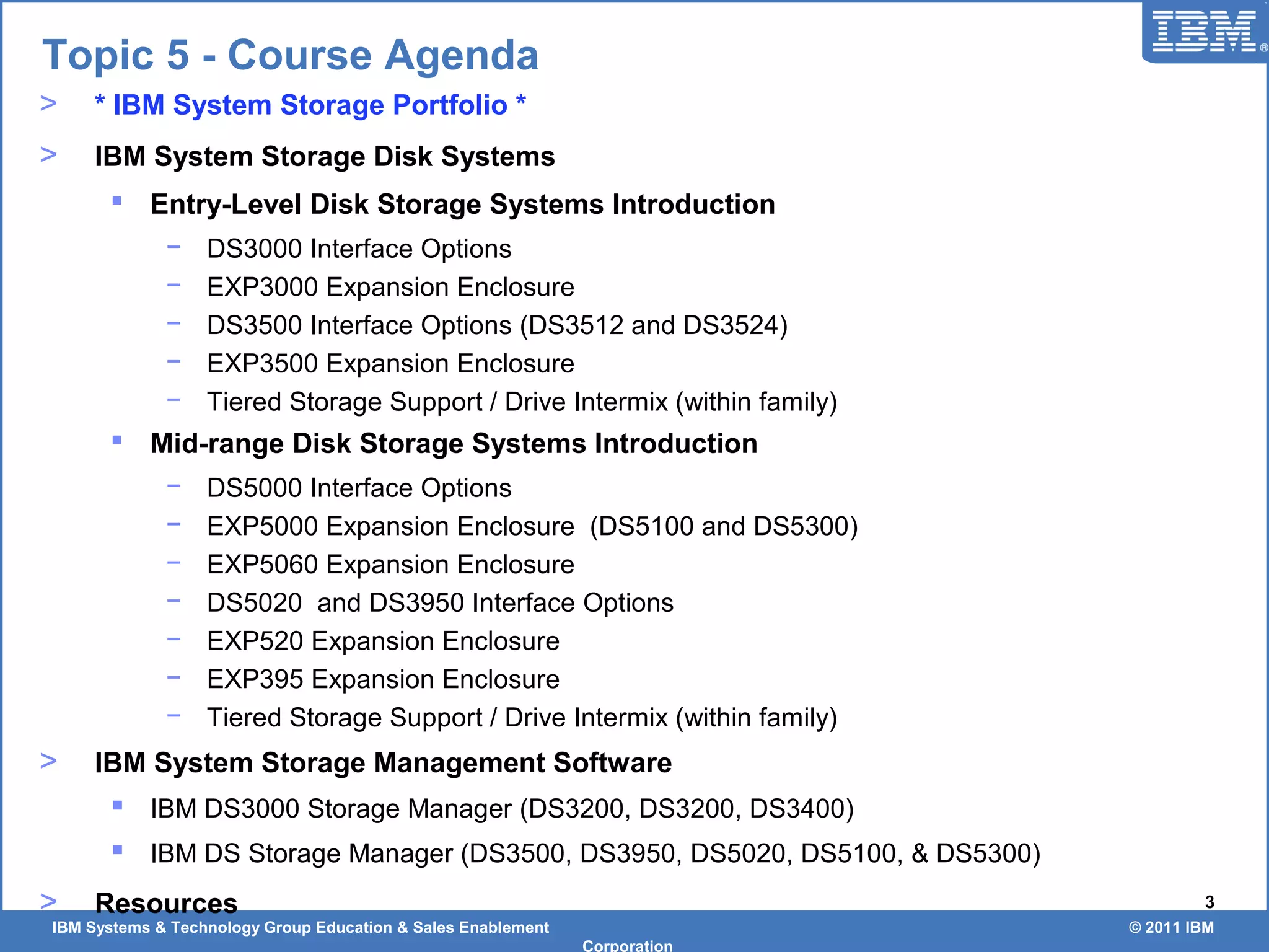 IBM Systems & Technology Group Education & Sales Enablement © 2011 IBM
Corporation
3
> * IBM System Storage Portfolio *
> IBM System Storage Disk Systems
 Entry-Level Disk Storage Systems Introduction
− DS3000 Interface Options
− EXP3000 Expansion Enclosure
− DS3500 Interface Options (DS3512 and DS3524)
− EXP3500 Expansion Enclosure
− Tiered Storage Support / Drive Intermix (within family)
 Mid-range Disk Storage Systems Introduction
− DS5000 Interface Options
− EXP5000 Expansion Enclosure (DS5100 and DS5300)
− EXP5060 Expansion Enclosure
− DS5020 and DS3950 Interface Options
− EXP520 Expansion Enclosure
− EXP395 Expansion Enclosure
− Tiered Storage Support / Drive Intermix (within family)
> IBM System Storage Management Software
 IBM DS3000 Storage Manager (DS3200, DS3200, DS3400)
 IBM DS Storage Manager (DS3500, DS3950, DS5020, DS5100, & DS5300)
> Resources
Topic 5 - Course Agenda
 