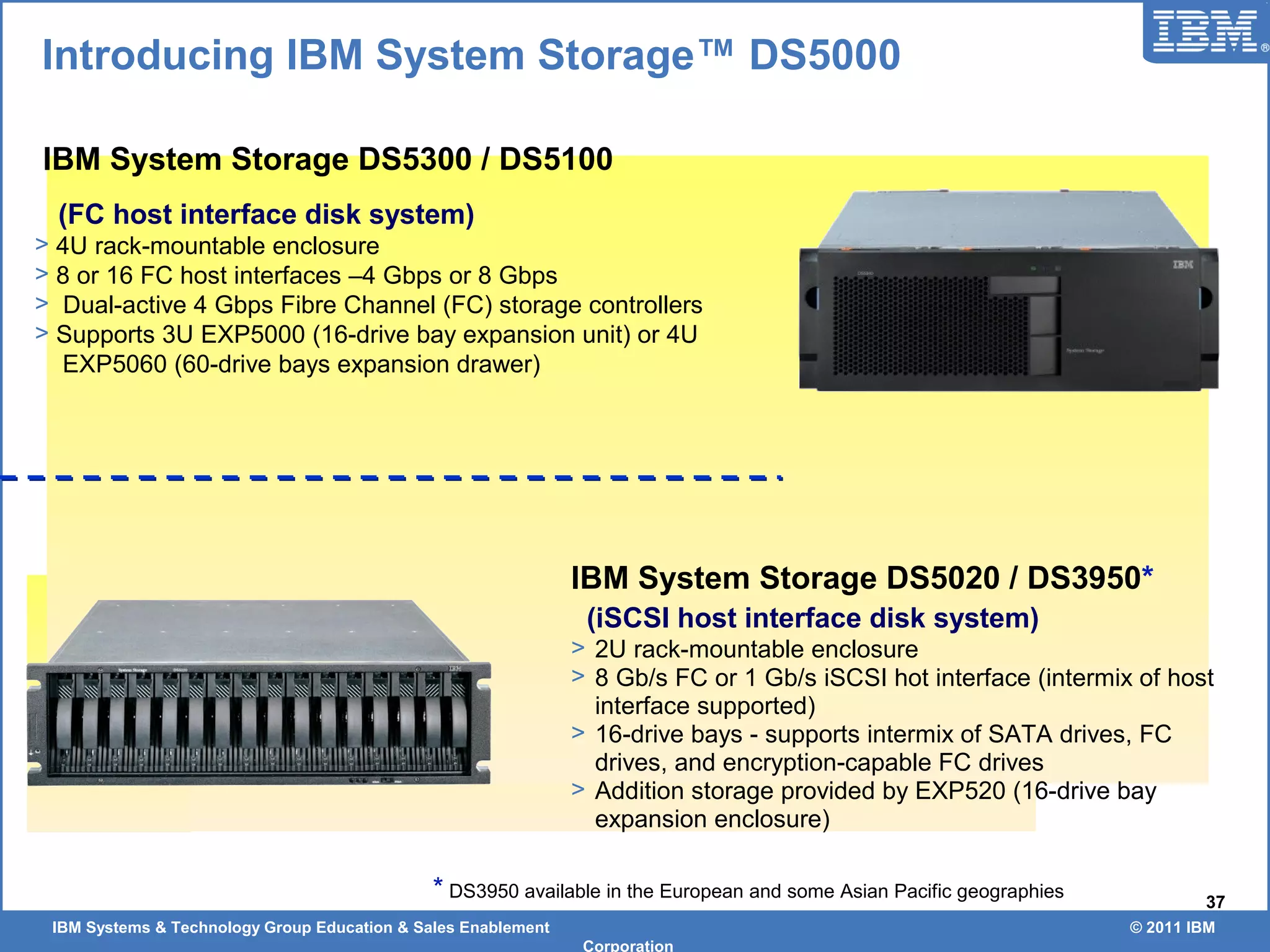 IBM Systems & Technology Group Education & Sales Enablement © 2011 IBM
Corporation
37
IBM System Storage DS5020 / DS3950*
(iSCSI host interface disk system)
> 2U rack-mountable enclosure
> 8 Gb/s FC or 1 Gb/s iSCSI hot interface (intermix of host
interface supported)
> 16-drive bays - supports intermix of SATA drives, FC
drives, and encryption-capable FC drives
> Addition storage provided by EXP520 (16-drive bay
expansion enclosure)
IBM System Storage DS5300 / DS5100
(FC host interface disk system)
> 4U rack-mountable enclosure
> 8 or 16 FC host interfaces –4 Gbps or 8 Gbps
> Dual-active 4 Gbps Fibre Channel (FC) storage controllers
> Supports 3U EXP5000 (16-drive bay expansion unit) or 4U
EXP5060 (60-drive bays expansion drawer)
Introducing IBM System Storage™ DS5000
* DS3950 available in the European and some Asian Pacific geographies
 