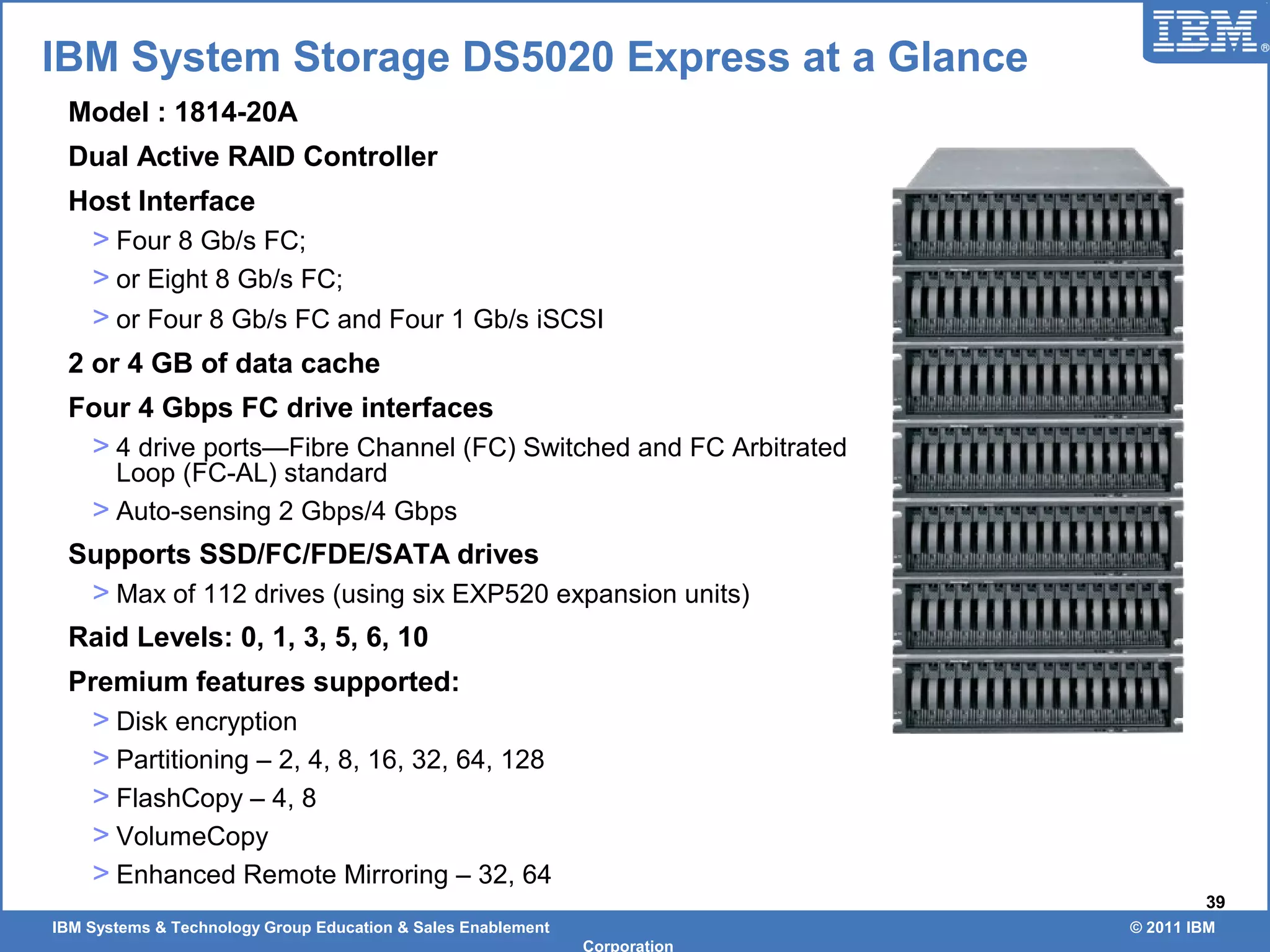 IBM Systems & Technology Group Education & Sales Enablement © 2011 IBM
Corporation
39
IBM System Storage DS5020 Express at a Glance
Model : 1814-20A
Dual Active RAID Controller
Host Interface
> Four 8 Gb/s FC;
> or Eight 8 Gb/s FC;
> or Four 8 Gb/s FC and Four 1 Gb/s iSCSI
2 or 4 GB of data cache
Four 4 Gbps FC drive interfaces
> 4 drive ports—Fibre Channel (FC) Switched and FC Arbitrated
Loop (FC-AL) standard
> Auto-sensing 2 Gbps/4 Gbps
Supports SSD/FC/FDE/SATA drives
> Max of 112 drives (using six EXP520 expansion units)
Raid Levels: 0, 1, 3, 5, 6, 10
Premium features supported:
> Disk encryption
> Partitioning – 2, 4, 8, 16, 32, 64, 128
> FlashCopy – 4, 8
> VolumeCopy
> Enhanced Remote Mirroring – 32, 64
 