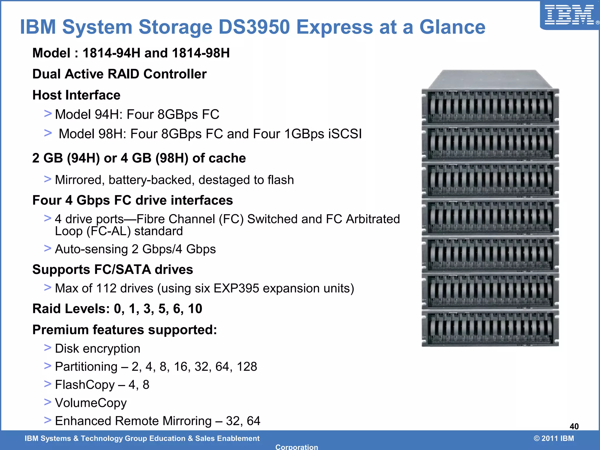 IBM Systems & Technology Group Education & Sales Enablement © 2011 IBM
Corporation
40
IBM System Storage DS3950 Express at a Glance
Model : 1814-94H and 1814-98H
Dual Active RAID Controller
Host Interface
> Model 94H: Four 8GBps FC
> Model 98H: Four 8GBps FC and Four 1GBps iSCSI
2 GB (94H) or 4 GB (98H) of cache
> Mirrored, battery-backed, destaged to flash
Four 4 Gbps FC drive interfaces
> 4 drive ports—Fibre Channel (FC) Switched and FC Arbitrated
Loop (FC-AL) standard
> Auto-sensing 2 Gbps/4 Gbps
Supports FC/SATA drives
> Max of 112 drives (using six EXP395 expansion units)
Raid Levels: 0, 1, 3, 5, 6, 10
Premium features supported:
> Disk encryption
> Partitioning – 2, 4, 8, 16, 32, 64, 128
> FlashCopy – 4, 8
> VolumeCopy
> Enhanced Remote Mirroring – 32, 64
 