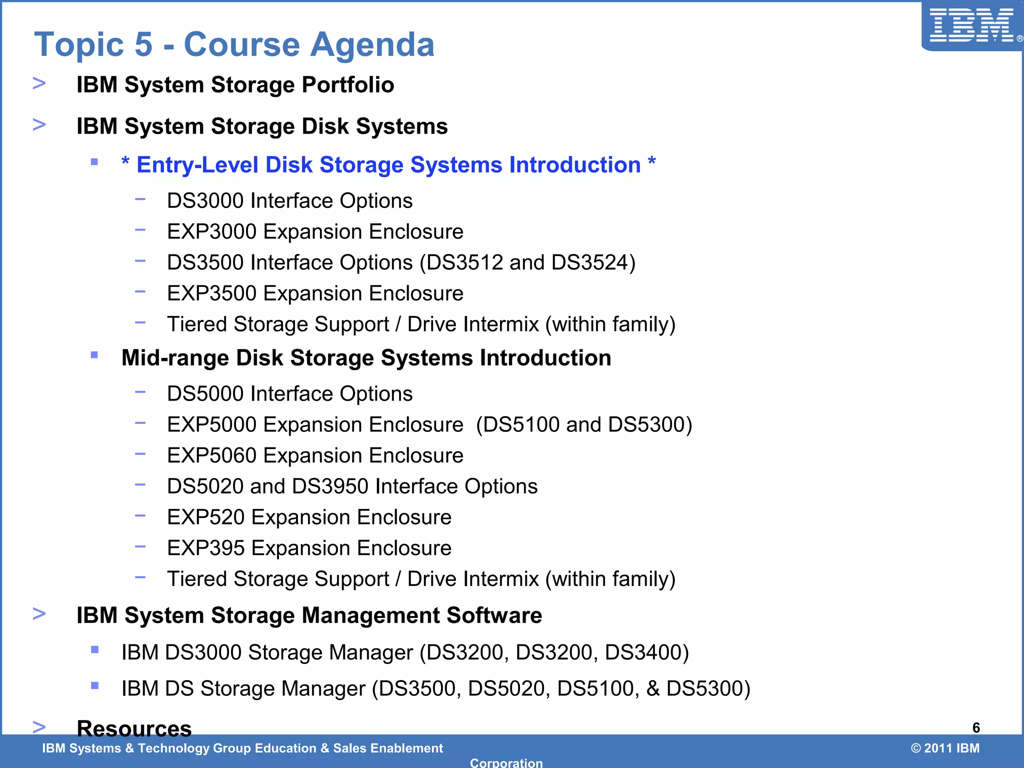 IBM Systems & Technology Group Education & Sales Enablement © 2011 IBM
Corporation
6
Topic 5 - Course Agenda
> IBM System Storage Portfolio
> IBM System Storage Disk Systems
 * Entry-Level Disk Storage Systems Introduction *
− DS3000 Interface Options
− EXP3000 Expansion Enclosure
− DS3500 Interface Options (DS3512 and DS3524)
− EXP3500 Expansion Enclosure
− Tiered Storage Support / Drive Intermix (within family)
 Mid-range Disk Storage Systems Introduction
− DS5000 Interface Options
− EXP5000 Expansion Enclosure (DS5100 and DS5300)
− EXP5060 Expansion Enclosure
− DS5020 and DS3950 Interface Options
− EXP520 Expansion Enclosure
− EXP395 Expansion Enclosure
− Tiered Storage Support / Drive Intermix (within family)
> IBM System Storage Management Software
 IBM DS3000 Storage Manager (DS3200, DS3200, DS3400)
 IBM DS Storage Manager (DS3500, DS5020, DS5100, & DS5300)
> Resources
 