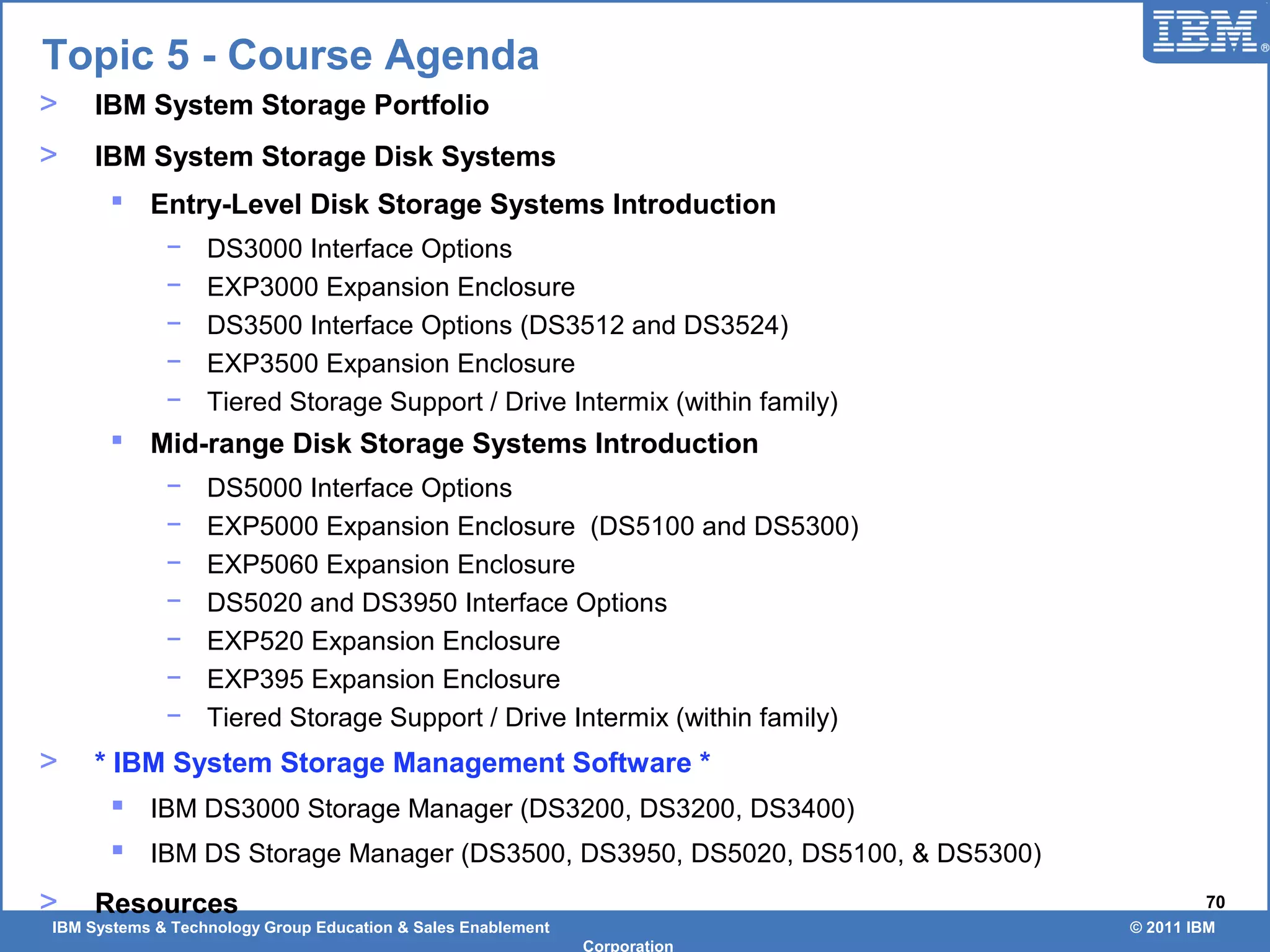 IBM Systems & Technology Group Education & Sales Enablement © 2011 IBM
Corporation
70
Topic 5 - Course Agenda
> IBM System Storage Portfolio
> IBM System Storage Disk Systems
 Entry-Level Disk Storage Systems Introduction
− DS3000 Interface Options
− EXP3000 Expansion Enclosure
− DS3500 Interface Options (DS3512 and DS3524)
− EXP3500 Expansion Enclosure
− Tiered Storage Support / Drive Intermix (within family)
 Mid-range Disk Storage Systems Introduction
− DS5000 Interface Options
− EXP5000 Expansion Enclosure (DS5100 and DS5300)
− EXP5060 Expansion Enclosure
− DS5020 and DS3950 Interface Options
− EXP520 Expansion Enclosure
− EXP395 Expansion Enclosure
− Tiered Storage Support / Drive Intermix (within family)
> * IBM System Storage Management Software *
 IBM DS3000 Storage Manager (DS3200, DS3200, DS3400)
 IBM DS Storage Manager (DS3500, DS3950, DS5020, DS5100, & DS5300)
> Resources
 