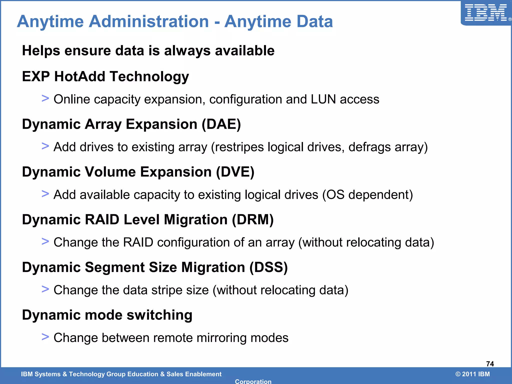 IBM Systems & Technology Group Education & Sales Enablement © 2011 IBM
Corporation
74
Anytime Administration - Anytime Data
Helps ensure data is always available
EXP HotAdd Technology
> Online capacity expansion, configuration and LUN access
Dynamic Array Expansion (DAE)
> Add drives to existing array (restripes logical drives, defrags array)
Dynamic Volume Expansion (DVE)
> Add available capacity to existing logical drives (OS dependent)
Dynamic RAID Level Migration (DRM)
> Change the RAID configuration of an array (without relocating data)
Dynamic Segment Size Migration (DSS)
> Change the data stripe size (without relocating data)
Dynamic mode switching
> Change between remote mirroring modes
 
