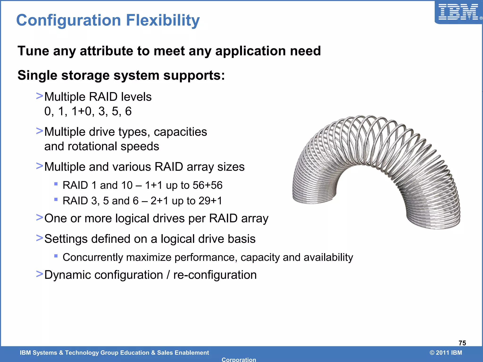 IBM Systems & Technology Group Education & Sales Enablement © 2011 IBM
Corporation
75
Configuration Flexibility
Tune any attribute to meet any application need
Single storage system supports:
>Multiple RAID levels
0, 1, 1+0, 3, 5, 6
>Multiple drive types, capacities
and rotational speeds
>Multiple and various RAID array sizes
 RAID 1 and 10 – 1+1 up to 56+56
 RAID 3, 5 and 6 – 2+1 up to 29+1
>One or more logical drives per RAID array
>Settings defined on a logical drive basis
 Concurrently maximize performance, capacity and availability
>Dynamic configuration / re-configuration
 