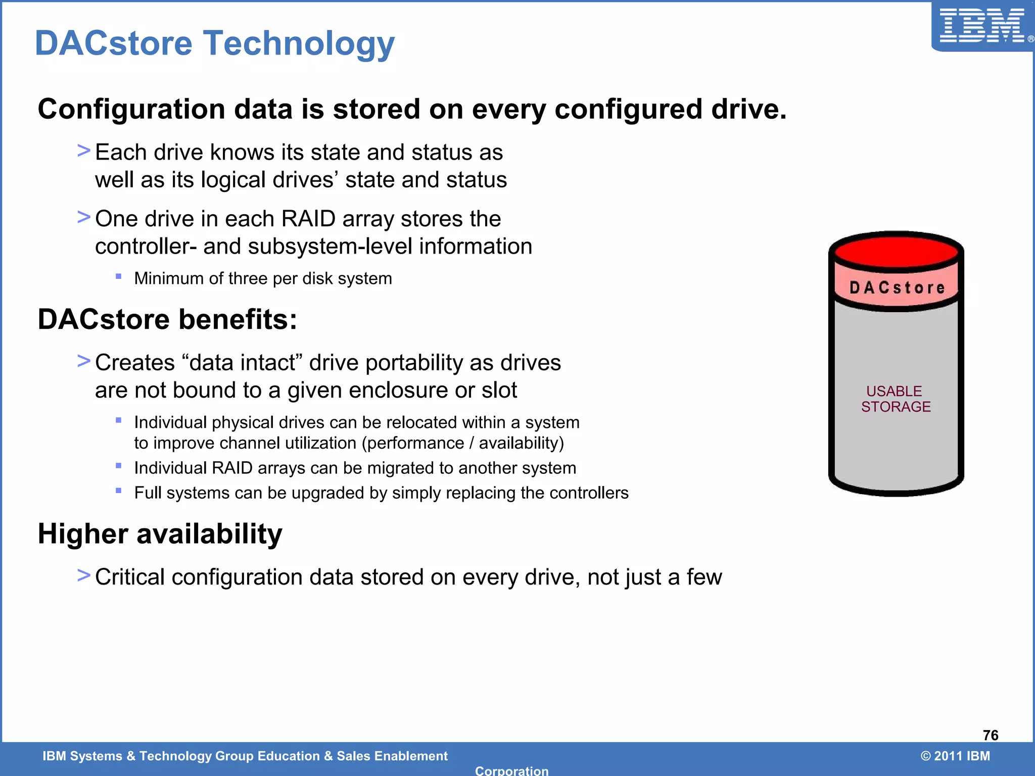 IBM Systems & Technology Group Education & Sales Enablement © 2011 IBM
Corporation
76
DACstore Technology
Configuration data is stored on every configured drive.
>Each drive knows its state and status as
well as its logical drives’ state and status
>One drive in each RAID array stores the
controller- and subsystem-level information
 Minimum of three per disk system
DACstore benefits:
>Creates “data intact” drive portability as drives
are not bound to a given enclosure or slot
 Individual physical drives can be relocated within a system
to improve channel utilization (performance / availability)
 Individual RAID arrays can be migrated to another system
 Full systems can be upgraded by simply replacing the controllers
Higher availability
>Critical configuration data stored on every drive, not just a few
USABLE
STORAGE
 