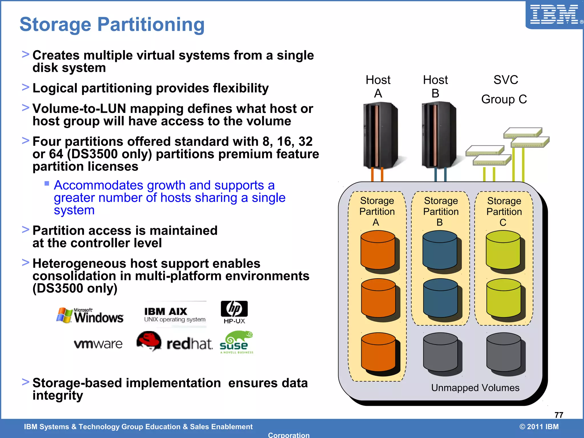 IBM Systems & Technology Group Education & Sales Enablement © 2011 IBM
Corporation
77
> Creates multiple virtual systems from a single
disk system
> Logical partitioning provides flexibility
> Volume-to-LUN mapping defines what host or
host group will have access to the volume
> Four partitions offered standard with 8, 16, 32
or 64 (DS3500 only) partitions premium feature
partition licenses
 Accommodates growth and supports a
greater number of hosts sharing a single
system
> Partition access is maintained
at the controller level
> Heterogeneous host support enables
consolidation in multi-platform environments
(DS3500 only)
> Storage-based implementation ensures data
integrity
Storage Partitioning
Host
A
Host
B
SVC
Group C
LD
2
LD
2
Storage
Partition
A
Storage
Partition
B
Storage
Partition
C
Unmapped Volumes
 